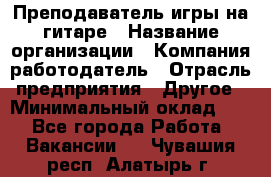 Преподаватель игры на гитаре › Название организации ­ Компания-работодатель › Отрасль предприятия ­ Другое › Минимальный оклад ­ 1 - Все города Работа » Вакансии   . Чувашия респ.,Алатырь г.